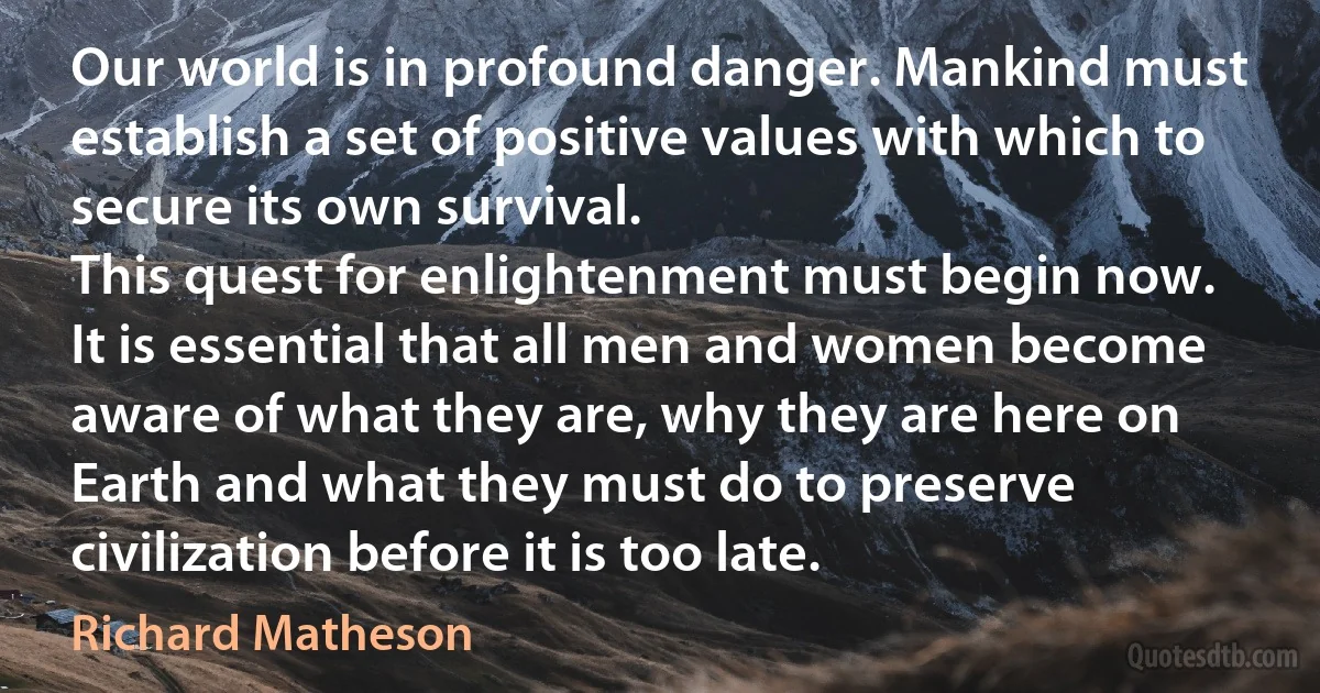 Our world is in profound danger. Mankind must establish a set of positive values with which to secure its own survival.
This quest for enlightenment must begin now.
It is essential that all men and women become aware of what they are, why they are here on Earth and what they must do to preserve civilization before it is too late. (Richard Matheson)