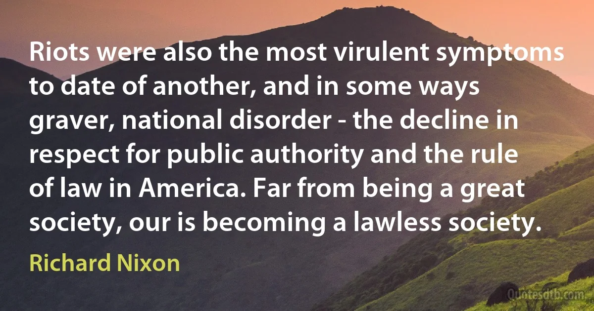 Riots were also the most virulent symptoms to date of another, and in some ways graver, national disorder - the decline in respect for public authority and the rule of law in America. Far from being a great society, our is becoming a lawless society. (Richard Nixon)