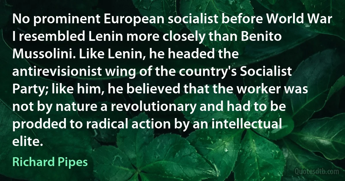 No prominent European socialist before World War I resembled Lenin more closely than Benito Mussolini. Like Lenin, he headed the antirevisionist wing of the country's Socialist Party; like him, he believed that the worker was not by nature a revolutionary and had to be prodded to radical action by an intellectual elite. (Richard Pipes)