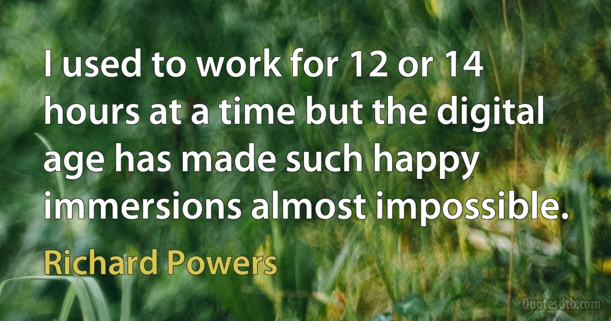 I used to work for 12 or 14 hours at a time but the digital age has made such happy immersions almost impossible. (Richard Powers)