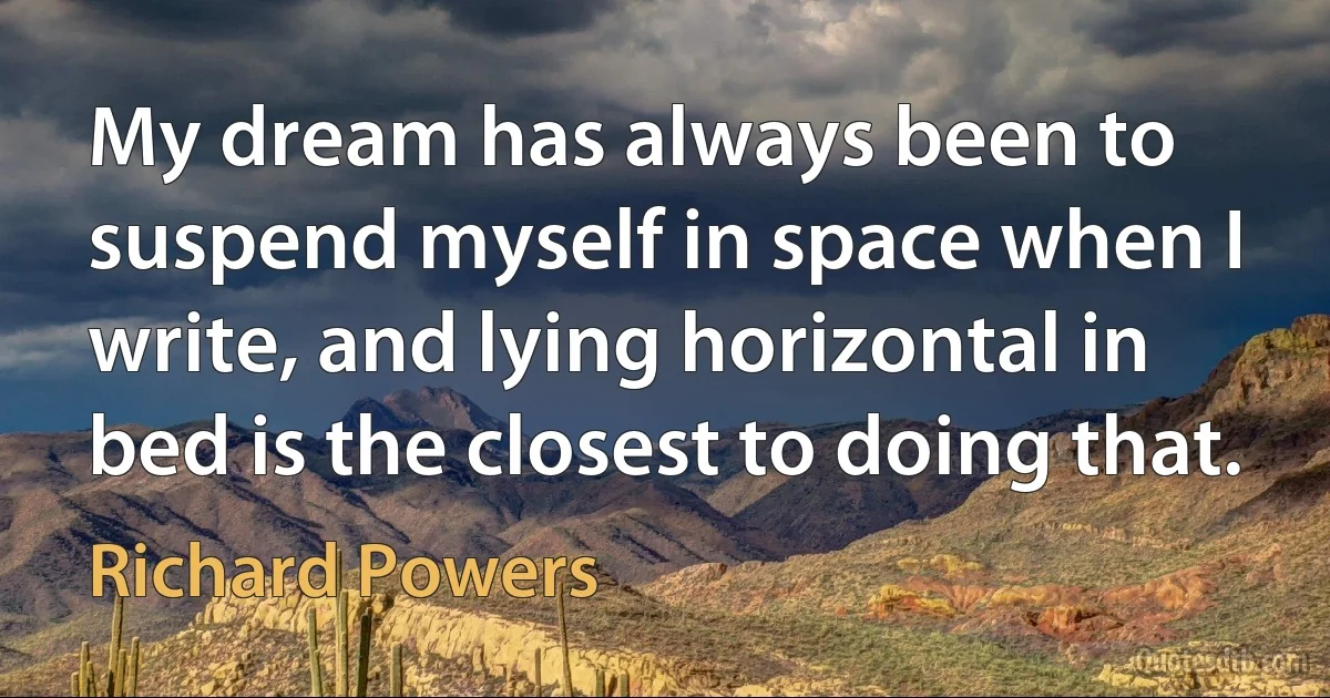 My dream has always been to suspend myself in space when I write, and lying horizontal in bed is the closest to doing that. (Richard Powers)