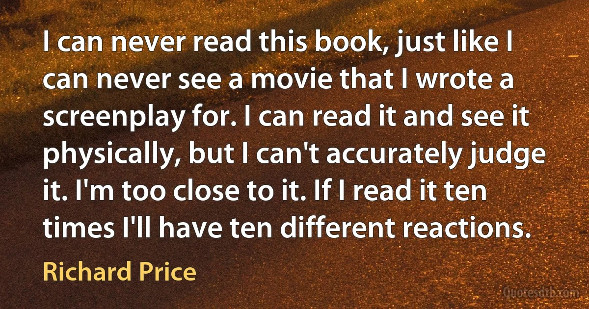 I can never read this book, just like I can never see a movie that I wrote a screenplay for. I can read it and see it physically, but I can't accurately judge it. I'm too close to it. If I read it ten times I'll have ten different reactions. (Richard Price)