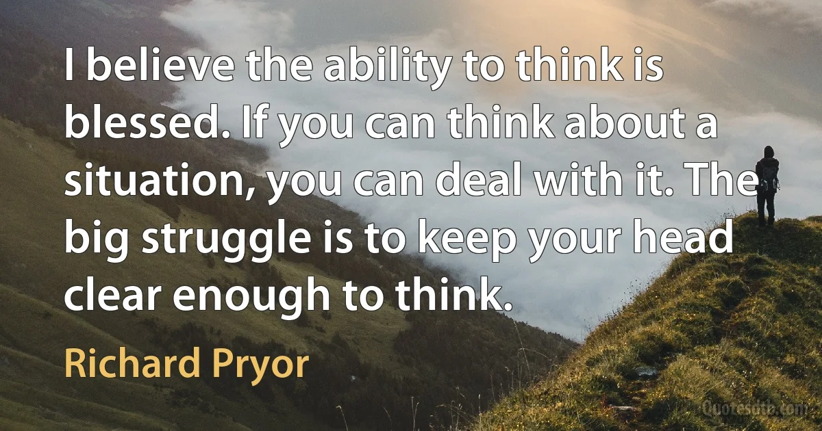 I believe the ability to think is blessed. If you can think about a situation, you can deal with it. The big struggle is to keep your head clear enough to think. (Richard Pryor)