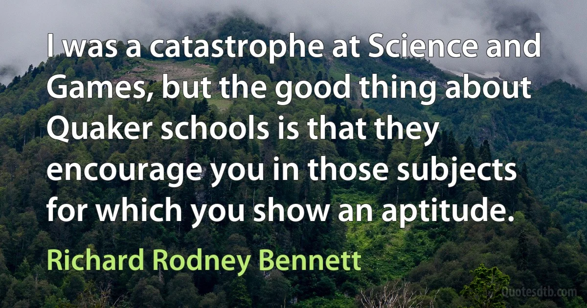 I was a catastrophe at Science and Games, but the good thing about Quaker schools is that they encourage you in those subjects for which you show an aptitude. (Richard Rodney Bennett)