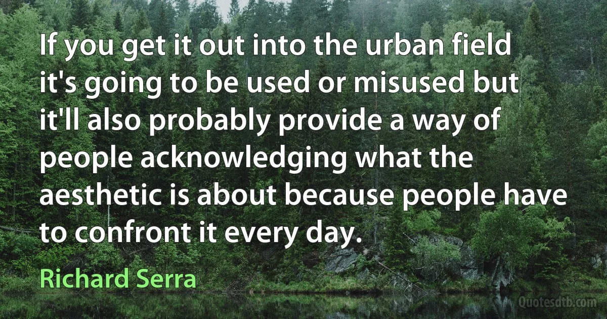 If you get it out into the urban field it's going to be used or misused but it'll also probably provide a way of people acknowledging what the aesthetic is about because people have to confront it every day. (Richard Serra)