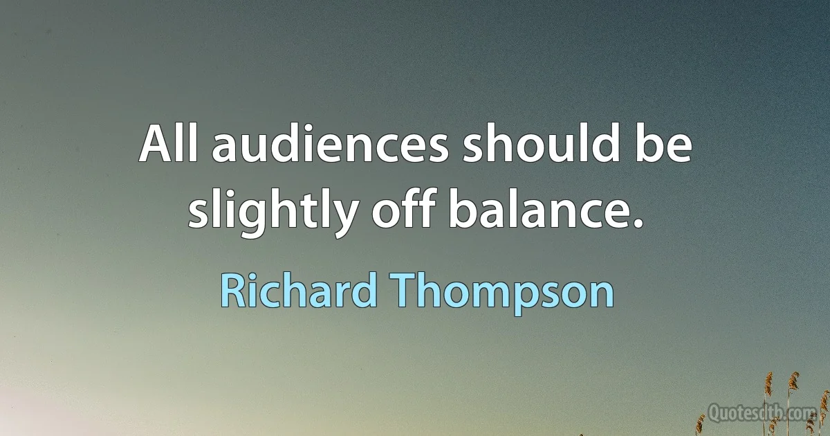 All audiences should be slightly off balance. (Richard Thompson)