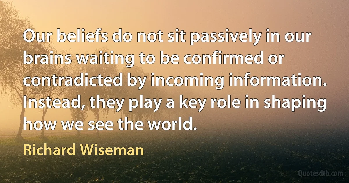 Our beliefs do not sit passively in our brains waiting to be confirmed or contradicted by incoming information. Instead, they play a key role in shaping how we see the world. (Richard Wiseman)