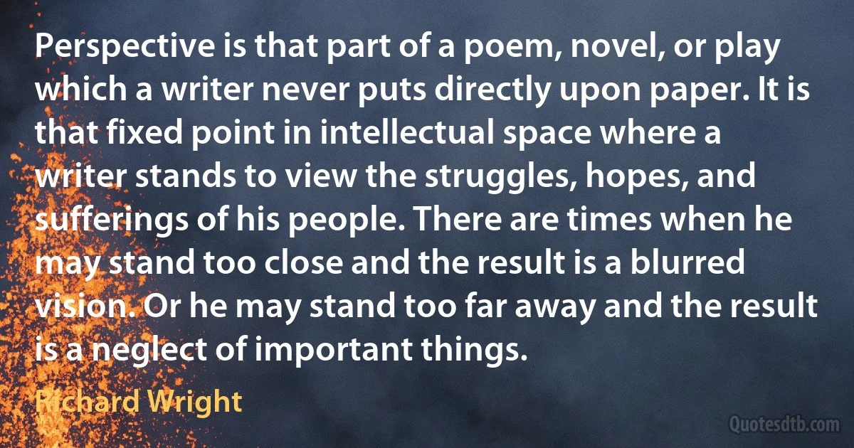 Perspective is that part of a poem, novel, or play which a writer never puts directly upon paper. It is that fixed point in intellectual space where a writer stands to view the struggles, hopes, and sufferings of his people. There are times when he may stand too close and the result is a blurred vision. Or he may stand too far away and the result is a neglect of important things. (Richard Wright)