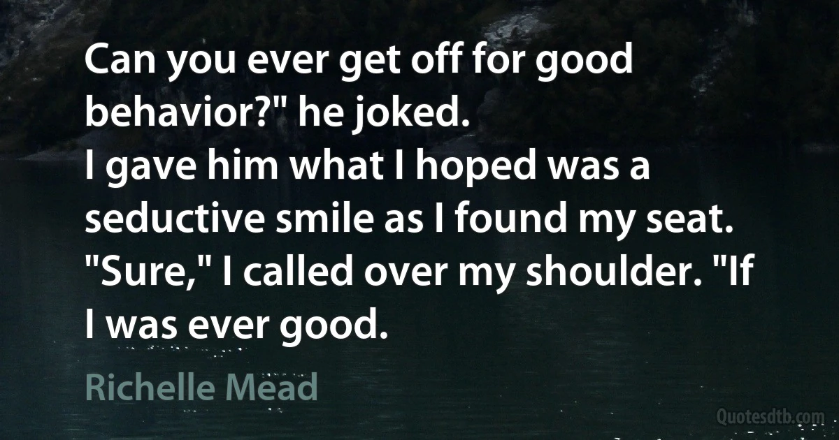 Can you ever get off for good behavior?" he joked.
I gave him what I hoped was a seductive smile as I found my seat. "Sure," I called over my shoulder. "If I was ever good. (Richelle Mead)