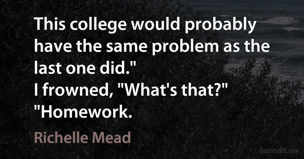 This college would probably have the same problem as the last one did."
I frowned, "What's that?"
"Homework. (Richelle Mead)