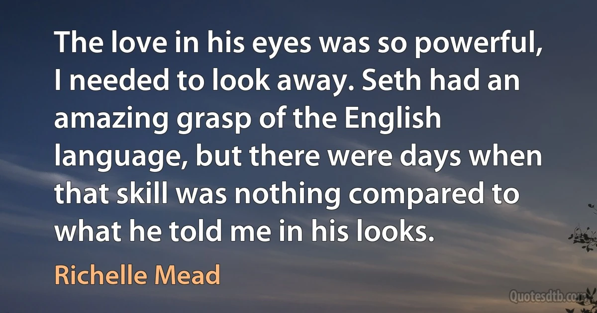 The love in his eyes was so powerful, I needed to look away. Seth had an amazing grasp of the English language, but there were days when that skill was nothing compared to what he told me in his looks. (Richelle Mead)