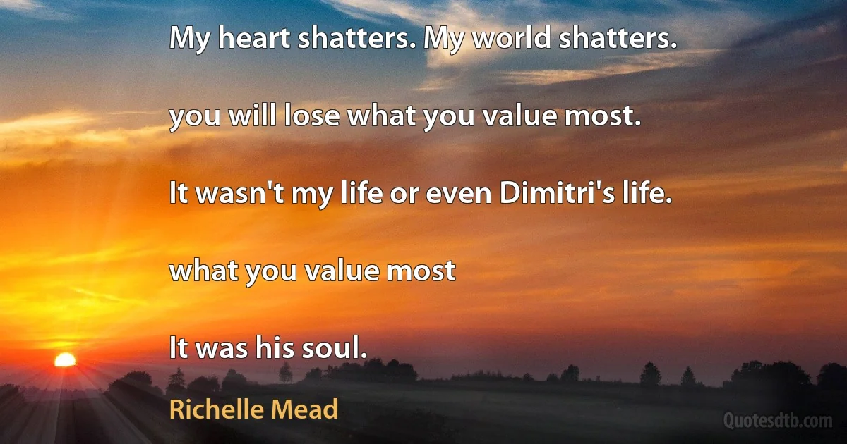 My heart shatters. My world shatters.

you will lose what you value most.

It wasn't my life or even Dimitri's life.

what you value most

It was his soul. (Richelle Mead)