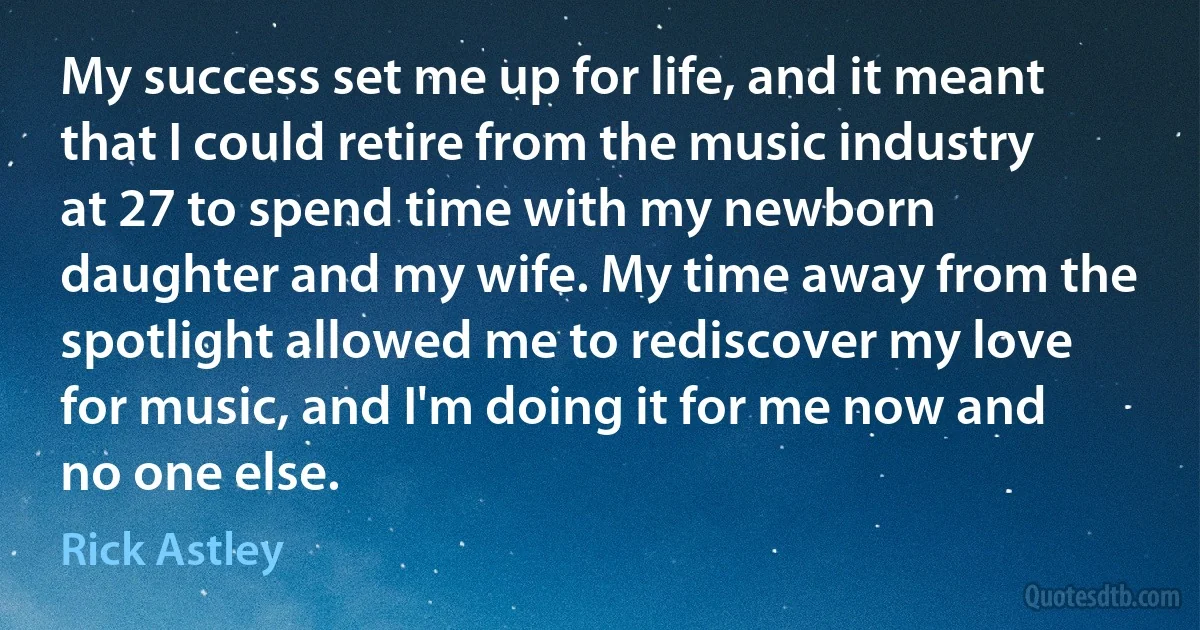 My success set me up for life, and it meant that I could retire from the music industry at 27 to spend time with my newborn daughter and my wife. My time away from the spotlight allowed me to rediscover my love for music, and I'm doing it for me now and no one else. (Rick Astley)