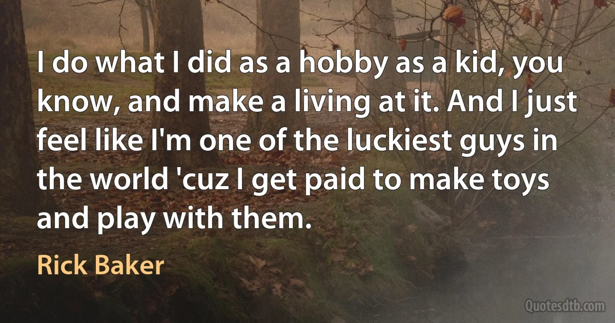 I do what I did as a hobby as a kid, you know, and make a living at it. And I just feel like I'm one of the luckiest guys in the world 'cuz I get paid to make toys and play with them. (Rick Baker)