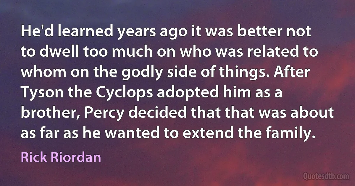 He'd learned years ago it was better not to dwell too much on who was related to whom on the godly side of things. After Tyson the Cyclops adopted him as a brother, Percy decided that that was about as far as he wanted to extend the family. (Rick Riordan)