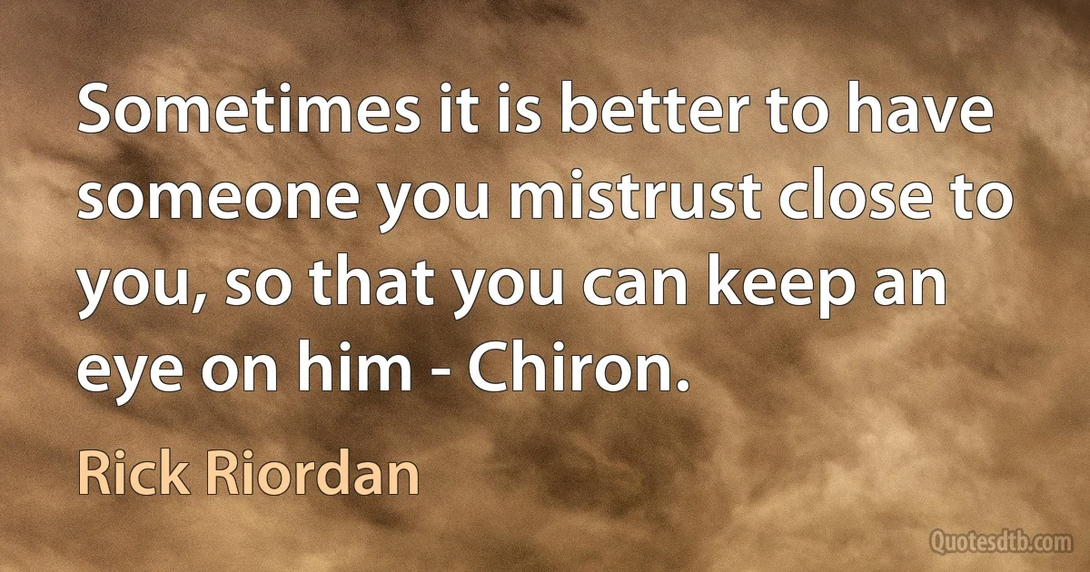 Sometimes it is better to have someone you mistrust close to you, so that you can keep an eye on him - Chiron. (Rick Riordan)