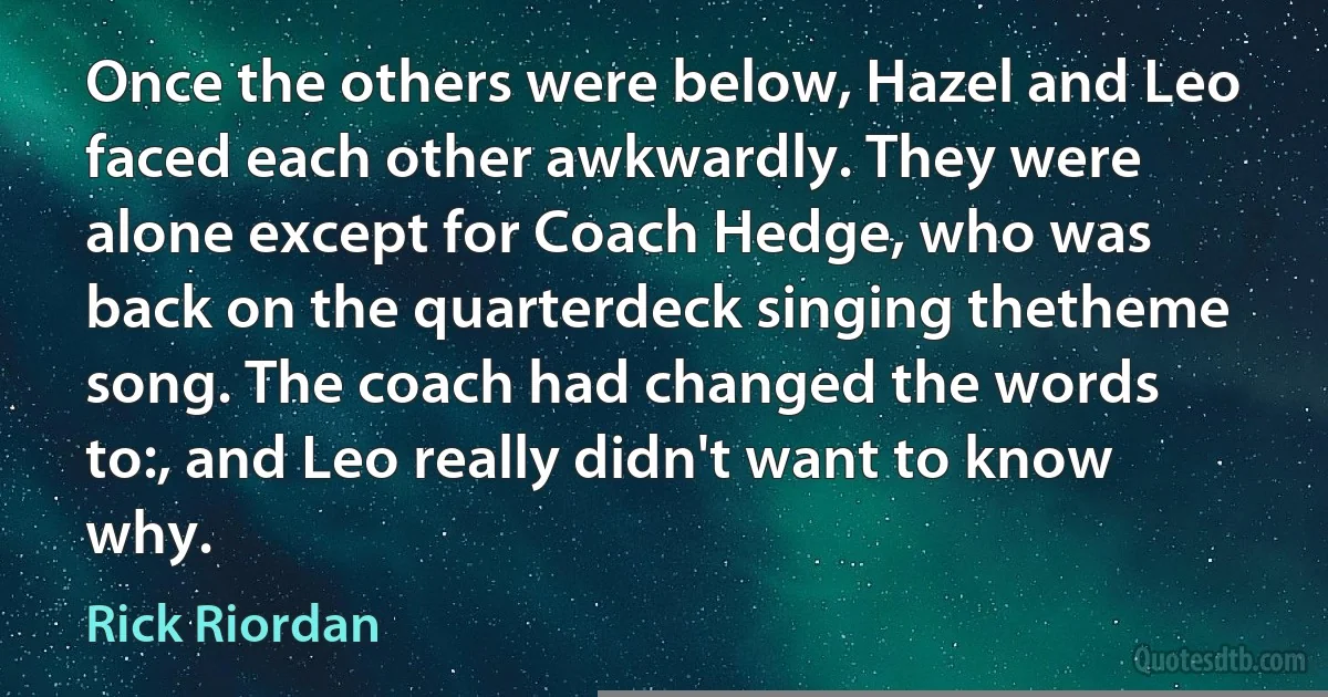 Once the others were below, Hazel and Leo faced each other awkwardly. They were alone except for Coach Hedge, who was back on the quarterdeck singing thetheme song. The coach had changed the words to:, and Leo really didn't want to know why. (Rick Riordan)