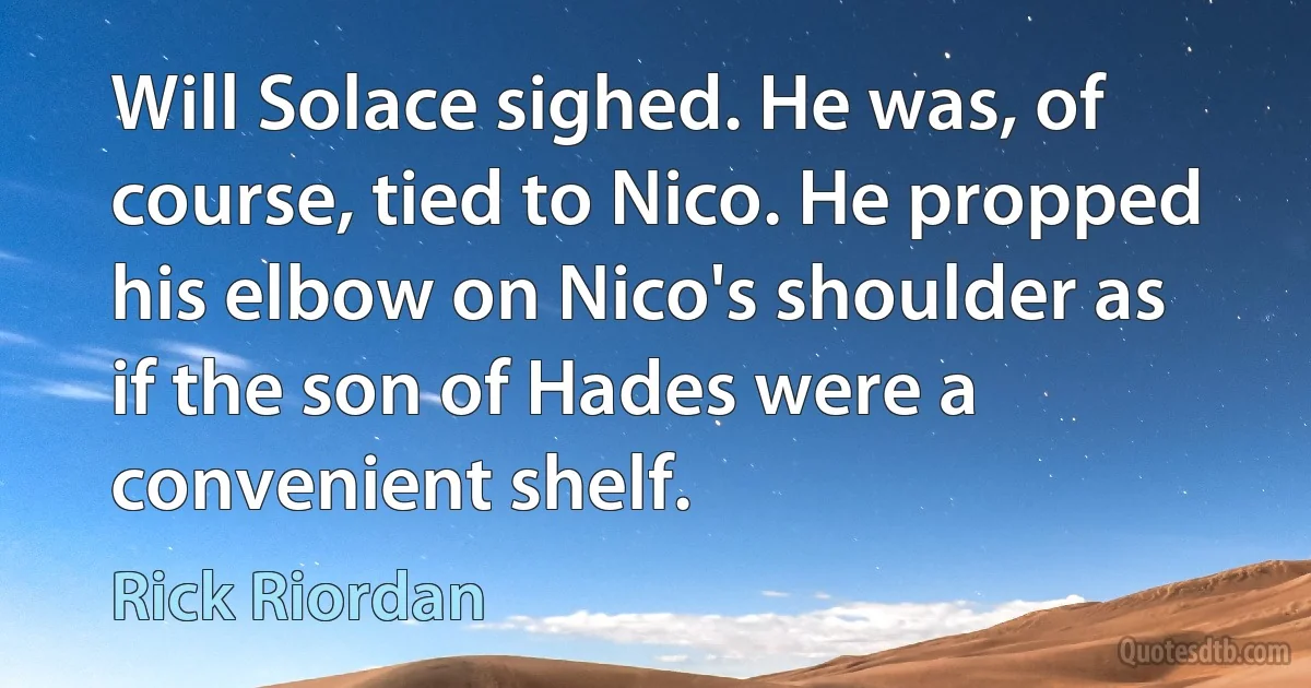 Will Solace sighed. He was, of course, tied to Nico. He propped his elbow on Nico's shoulder as if the son of Hades were a convenient shelf. (Rick Riordan)