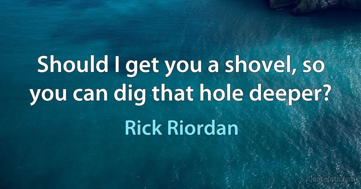 Should I get you a shovel, so you can dig that hole deeper? (Rick Riordan)