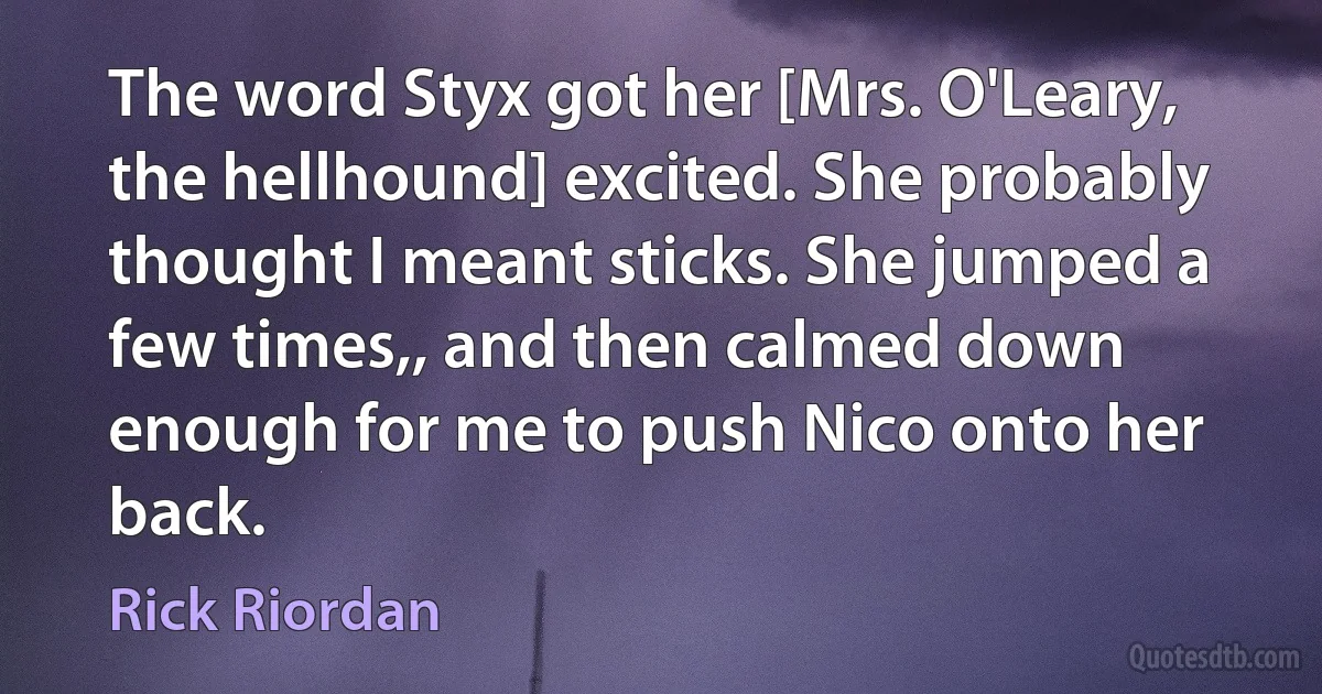 The word Styx got her [Mrs. O'Leary, the hellhound] excited. She probably thought I meant sticks. She jumped a few times,, and then calmed down enough for me to push Nico onto her back. (Rick Riordan)