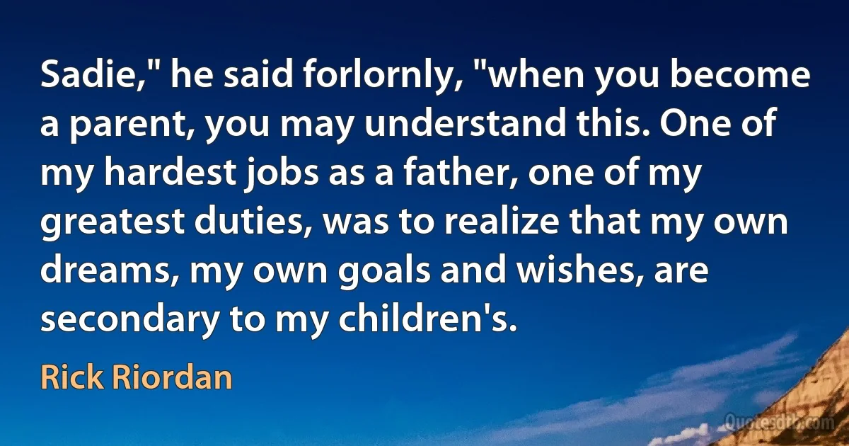 Sadie," he said forlornly, "when you become a parent, you may understand this. One of my hardest jobs as a father, one of my greatest duties, was to realize that my own dreams, my own goals and wishes, are secondary to my children's. (Rick Riordan)