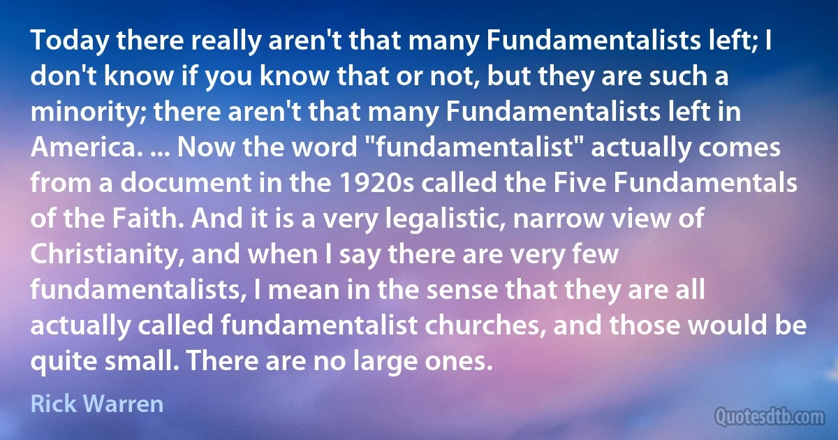 Today there really aren't that many Fundamentalists left; I don't know if you know that or not, but they are such a minority; there aren't that many Fundamentalists left in America. ... Now the word "fundamentalist" actually comes from a document in the 1920s called the Five Fundamentals of the Faith. And it is a very legalistic, narrow view of Christianity, and when I say there are very few fundamentalists, I mean in the sense that they are all actually called fundamentalist churches, and those would be quite small. There are no large ones. (Rick Warren)