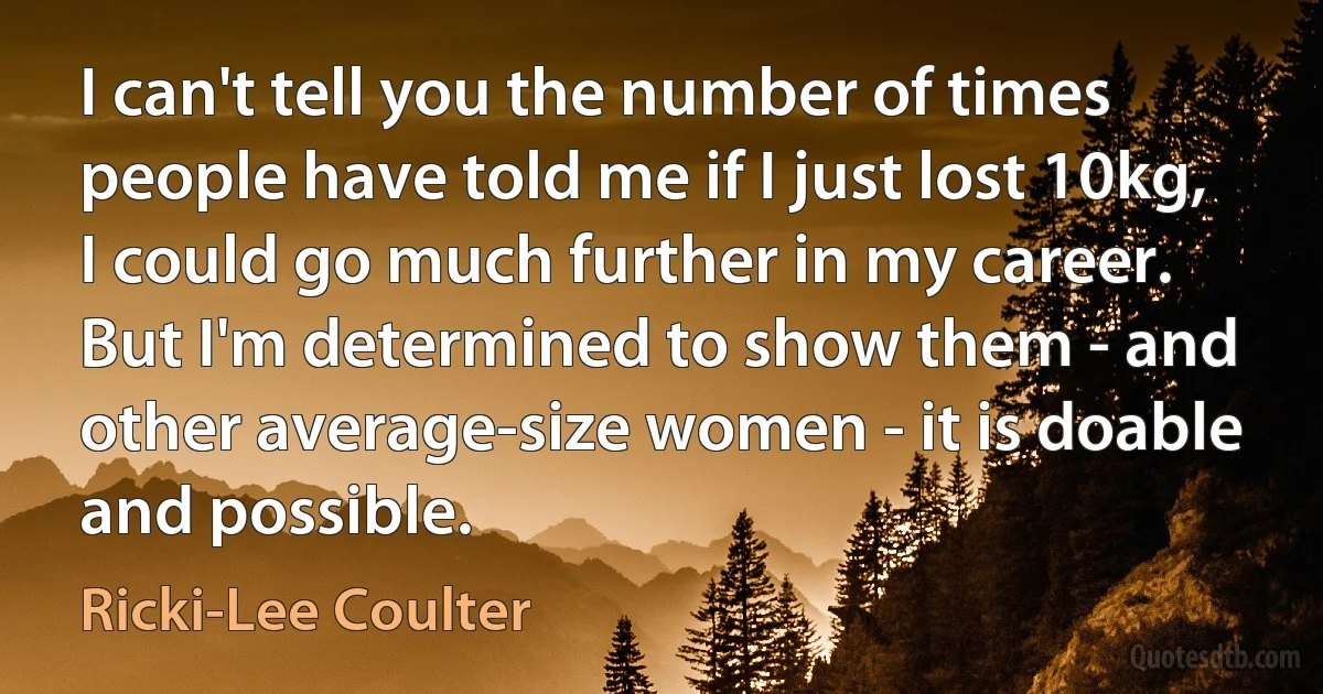 I can't tell you the number of times people have told me if I just lost 10kg, I could go much further in my career. But I'm determined to show them - and other average-size women - it is doable and possible. (Ricki-Lee Coulter)