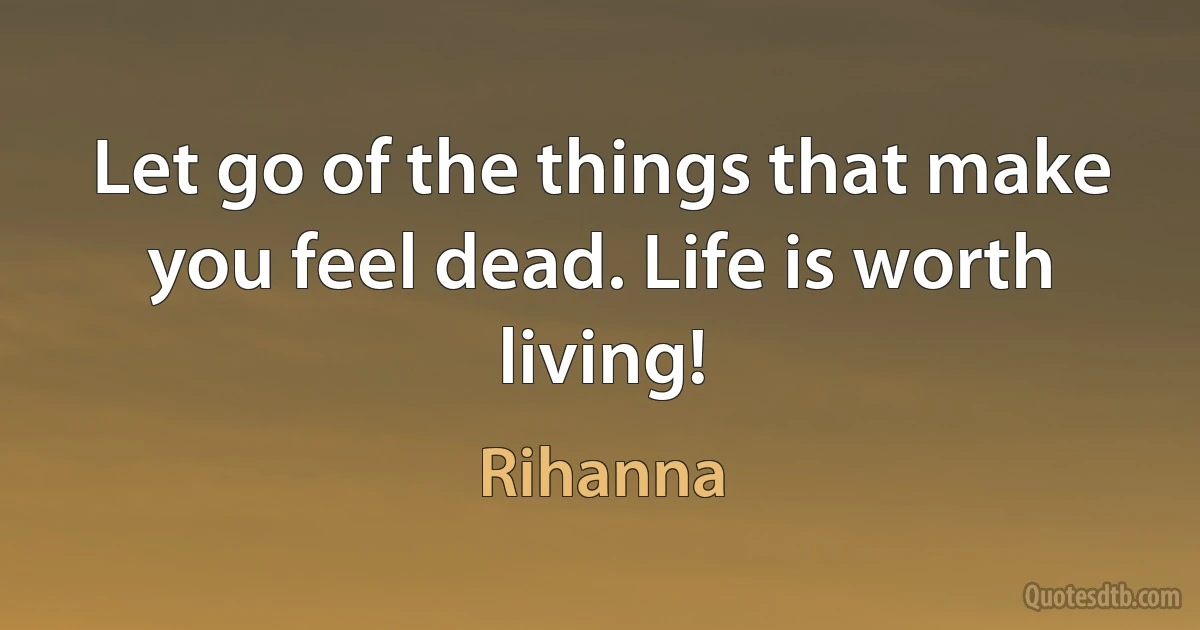 Let go of the things that make you feel dead. Life is worth living! (Rihanna)