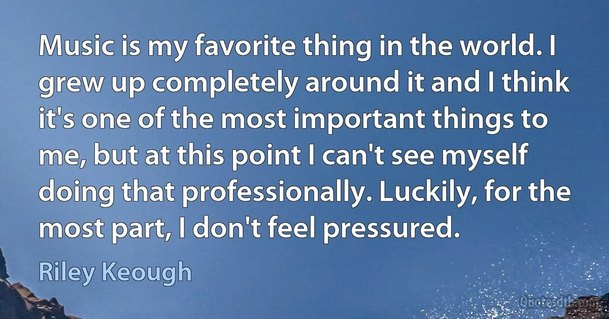 Music is my favorite thing in the world. I grew up completely around it and I think it's one of the most important things to me, but at this point I can't see myself doing that professionally. Luckily, for the most part, I don't feel pressured. (Riley Keough)