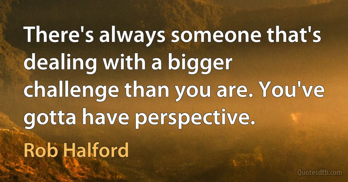 There's always someone that's dealing with a bigger challenge than you are. You've gotta have perspective. (Rob Halford)