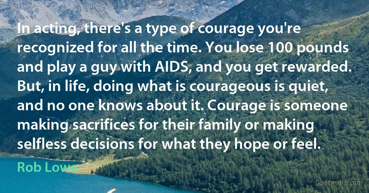 In acting, there's a type of courage you're recognized for all the time. You lose 100 pounds and play a guy with AIDS, and you get rewarded. But, in life, doing what is courageous is quiet, and no one knows about it. Courage is someone making sacrifices for their family or making selfless decisions for what they hope or feel. (Rob Lowe)