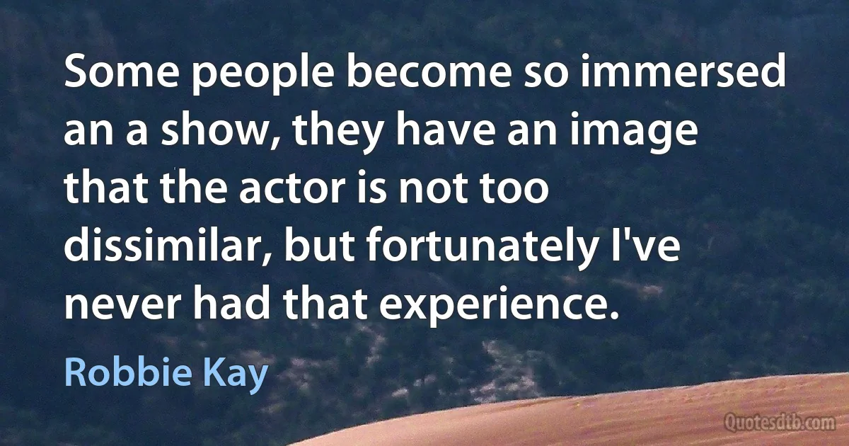 Some people become so immersed an a show, they have an image that the actor is not too dissimilar, but fortunately I've never had that experience. (Robbie Kay)