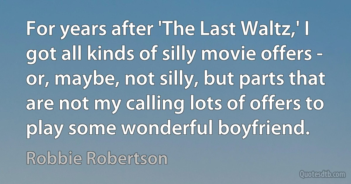 For years after 'The Last Waltz,' I got all kinds of silly movie offers - or, maybe, not silly, but parts that are not my calling lots of offers to play some wonderful boyfriend. (Robbie Robertson)