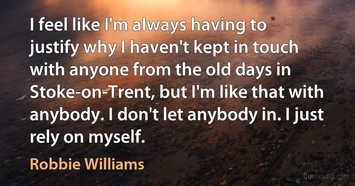 I feel like I'm always having to justify why I haven't kept in touch with anyone from the old days in Stoke-on-Trent, but I'm like that with anybody. I don't let anybody in. I just rely on myself. (Robbie Williams)