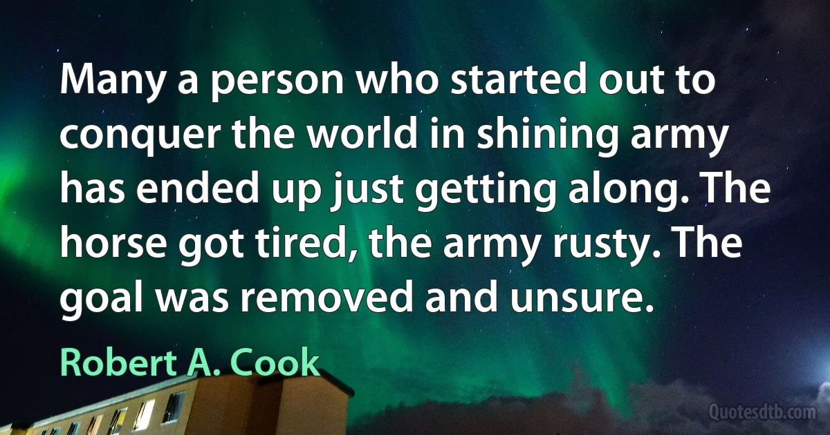 Many a person who started out to conquer the world in shining army has ended up just getting along. The horse got tired, the army rusty. The goal was removed and unsure. (Robert A. Cook)