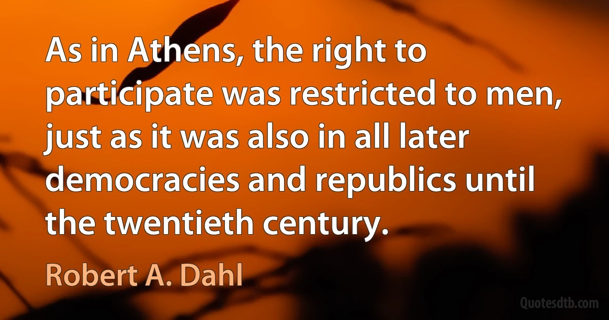 As in Athens, the right to participate was restricted to men, just as it was also in all later democracies and republics until the twentieth century. (Robert A. Dahl)