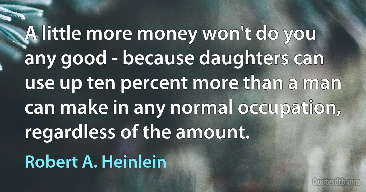 A little more money won't do you any good - because daughters can use up ten percent more than a man can make in any normal occupation, regardless of the amount. (Robert A. Heinlein)