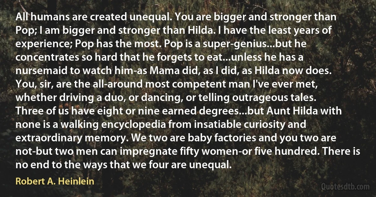 All humans are created unequal. You are bigger and stronger than Pop; I am bigger and stronger than Hilda. I have the least years of experience; Pop has the most. Pop is a super-genius...but he concentrates so hard that he forgets to eat...unless he has a nursemaid to watch him-as Mama did, as I did, as Hilda now does. You, sir, are the all-around most competent man I've ever met, whether driving a duo, or dancing, or telling outrageous tales. Three of us have eight or nine earned degrees...but Aunt Hilda with none is a walking encyclopedia from insatiable curiosity and extraordinary memory. We two are baby factories and you two are not-but two men can impregnate fifty women-or five hundred. There is no end to the ways that we four are unequal. (Robert A. Heinlein)