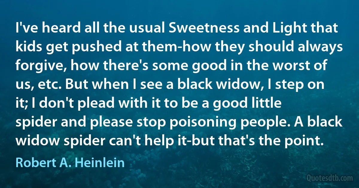 I've heard all the usual Sweetness and Light that kids get pushed at them-how they should always forgive, how there's some good in the worst of us, etc. But when I see a black widow, I step on it; I don't plead with it to be a good little spider and please stop poisoning people. A black widow spider can't help it-but that's the point. (Robert A. Heinlein)