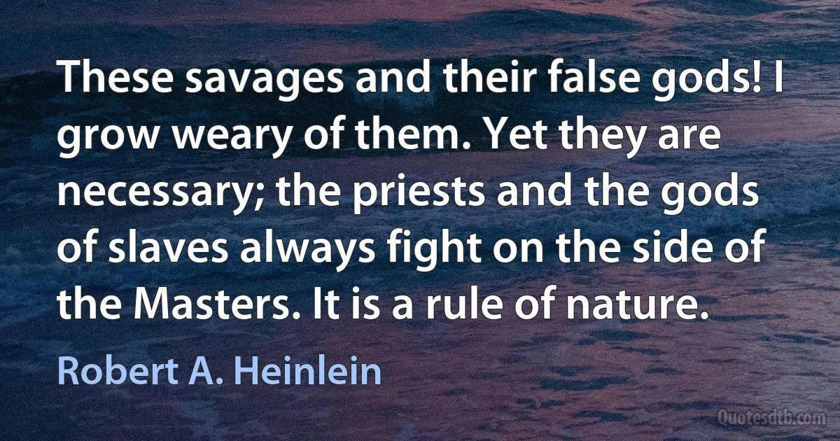 These savages and their false gods! I grow weary of them. Yet they are necessary; the priests and the gods of slaves always fight on the side of the Masters. It is a rule of nature. (Robert A. Heinlein)