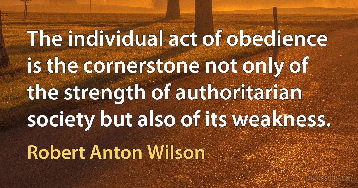 The individual act of obedience is the cornerstone not only of the strength of authoritarian society but also of its weakness. (Robert Anton Wilson)