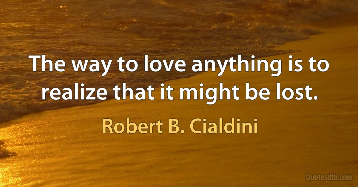 The way to love anything is to realize that it might be lost. (Robert B. Cialdini)