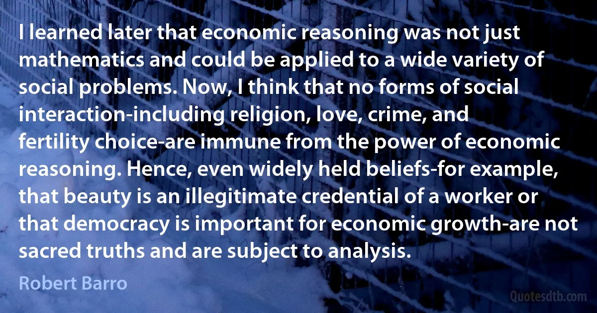 I learned later that economic reasoning was not just mathematics and could be applied to a wide variety of social problems. Now, I think that no forms of social interaction-including religion, love, crime, and fertility choice-are immune from the power of economic reasoning. Hence, even widely held beliefs-for example, that beauty is an illegitimate credential of a worker or that democracy is important for economic growth-are not sacred truths and are subject to analysis. (Robert Barro)