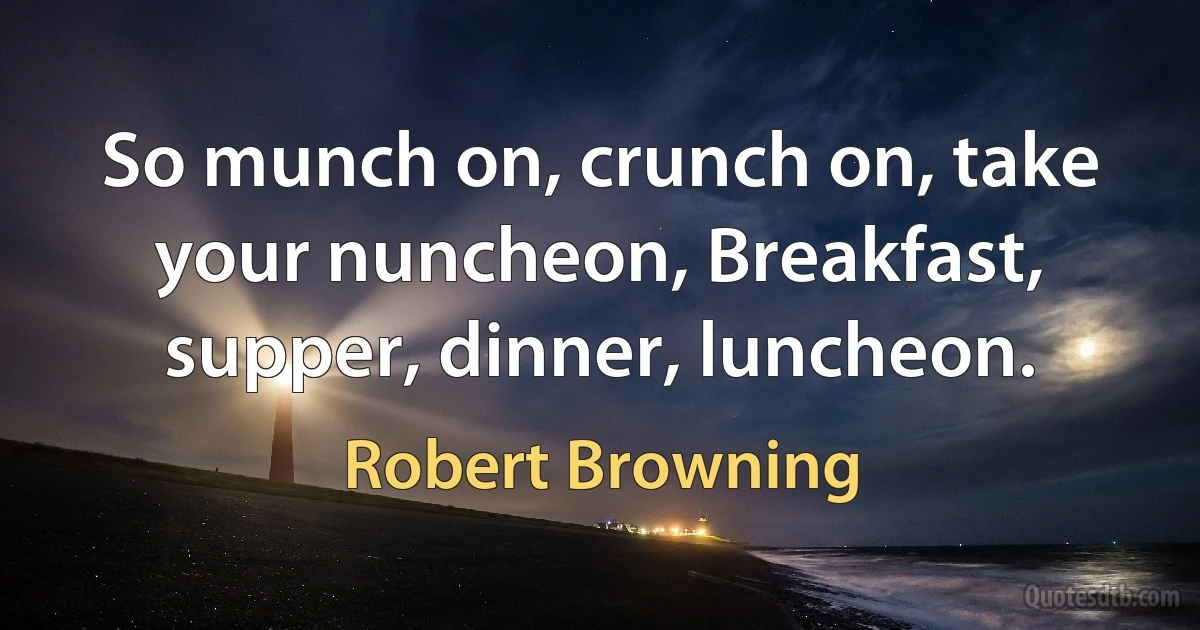 So munch on, crunch on, take your nuncheon, Breakfast, supper, dinner, luncheon. (Robert Browning)