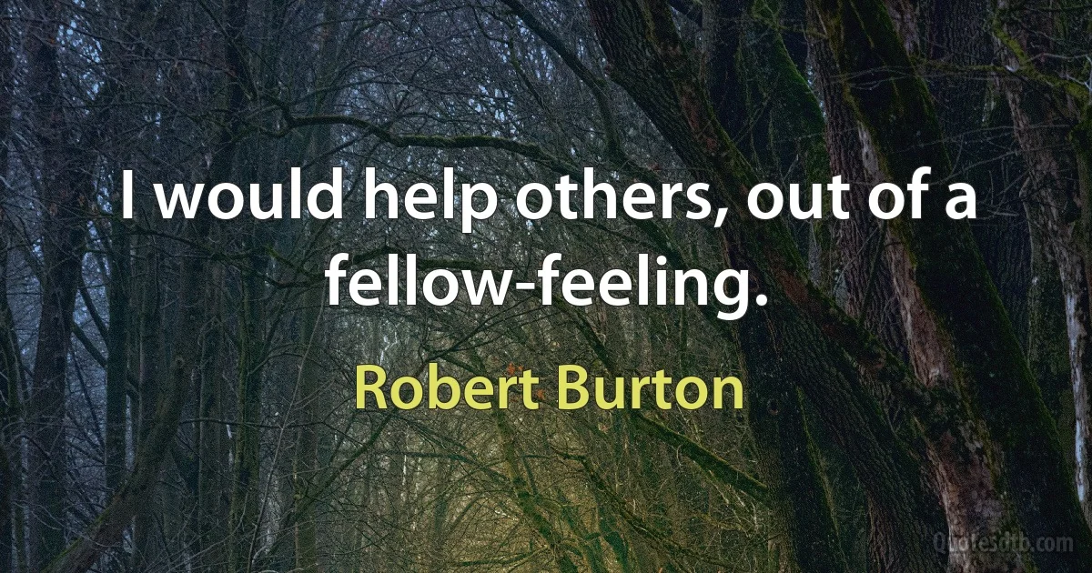 I would help others, out of a fellow-feeling. (Robert Burton)