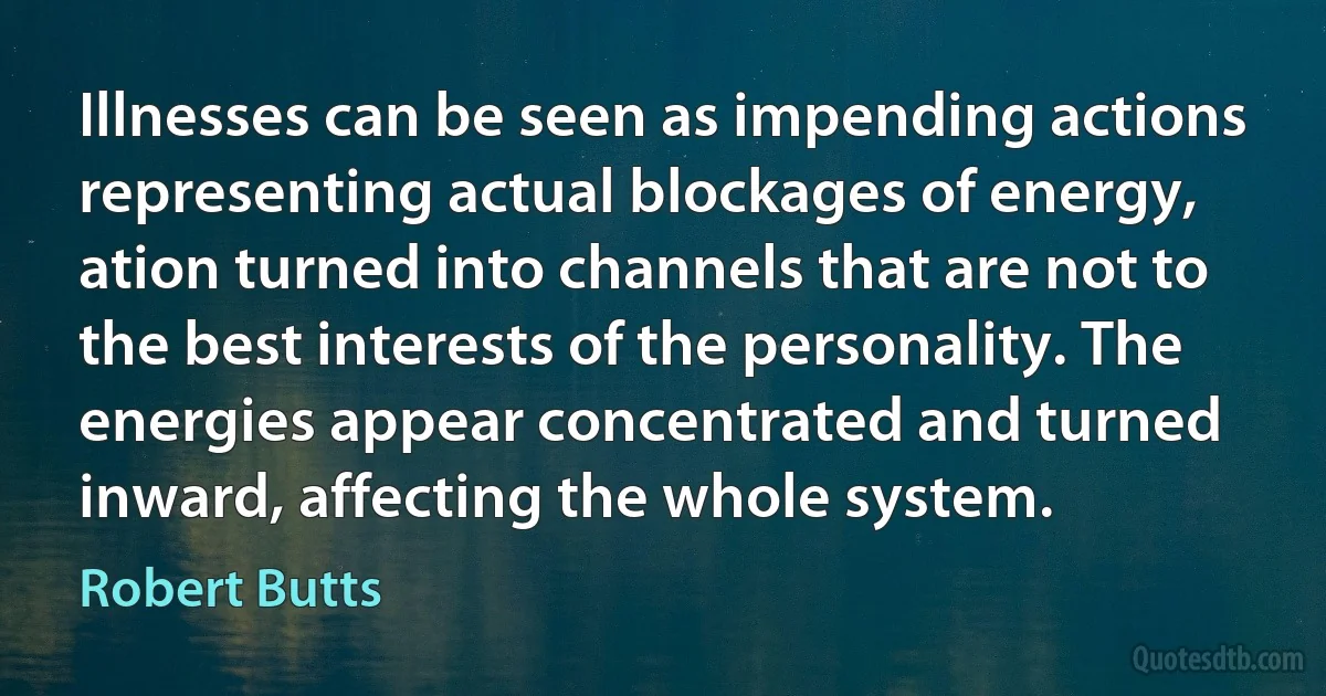 Illnesses can be seen as impending actions representing actual blockages of energy, ation turned into channels that are not to the best interests of the personality. The energies appear concentrated and turned inward, affecting the whole system. (Robert Butts)