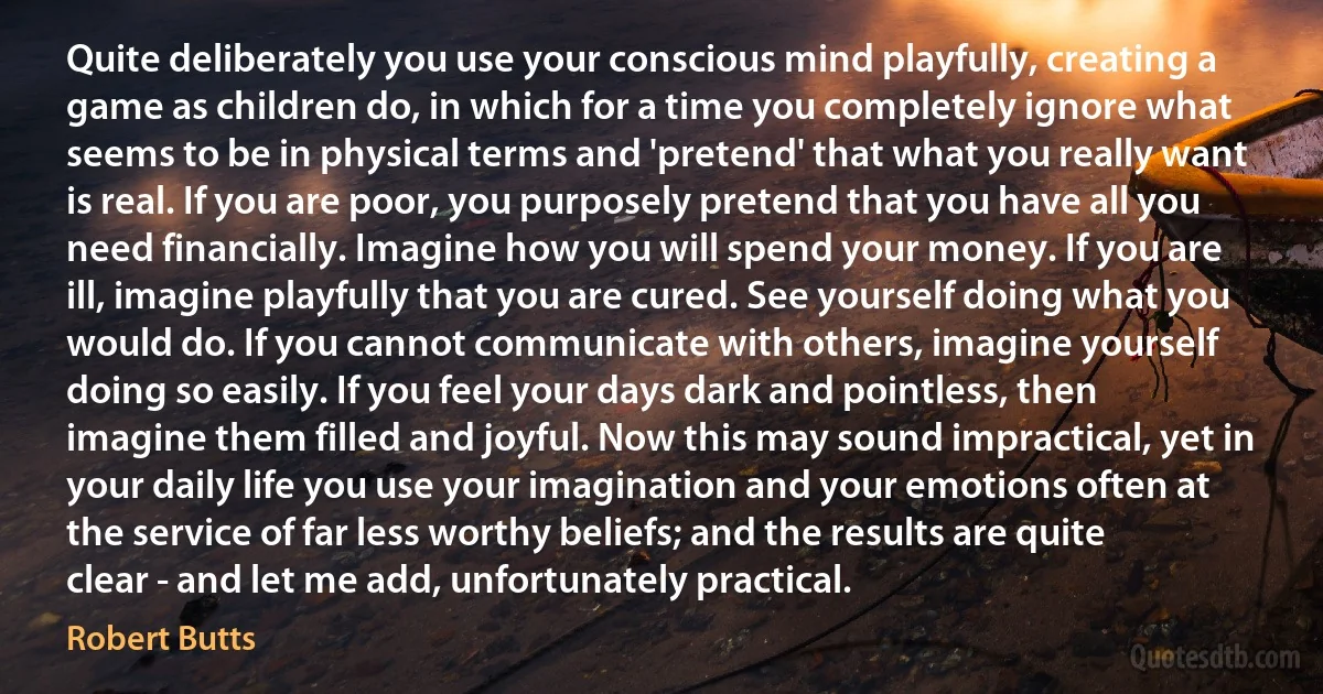 Quite deliberately you use your conscious mind playfully, creating a game as children do, in which for a time you completely ignore what seems to be in physical terms and 'pretend' that what you really want is real. If you are poor, you purposely pretend that you have all you need financially. Imagine how you will spend your money. If you are ill, imagine playfully that you are cured. See yourself doing what you would do. If you cannot communicate with others, imagine yourself doing so easily. If you feel your days dark and pointless, then imagine them filled and joyful. Now this may sound impractical, yet in your daily life you use your imagination and your emotions often at the service of far less worthy beliefs; and the results are quite clear - and let me add, unfortunately practical. (Robert Butts)