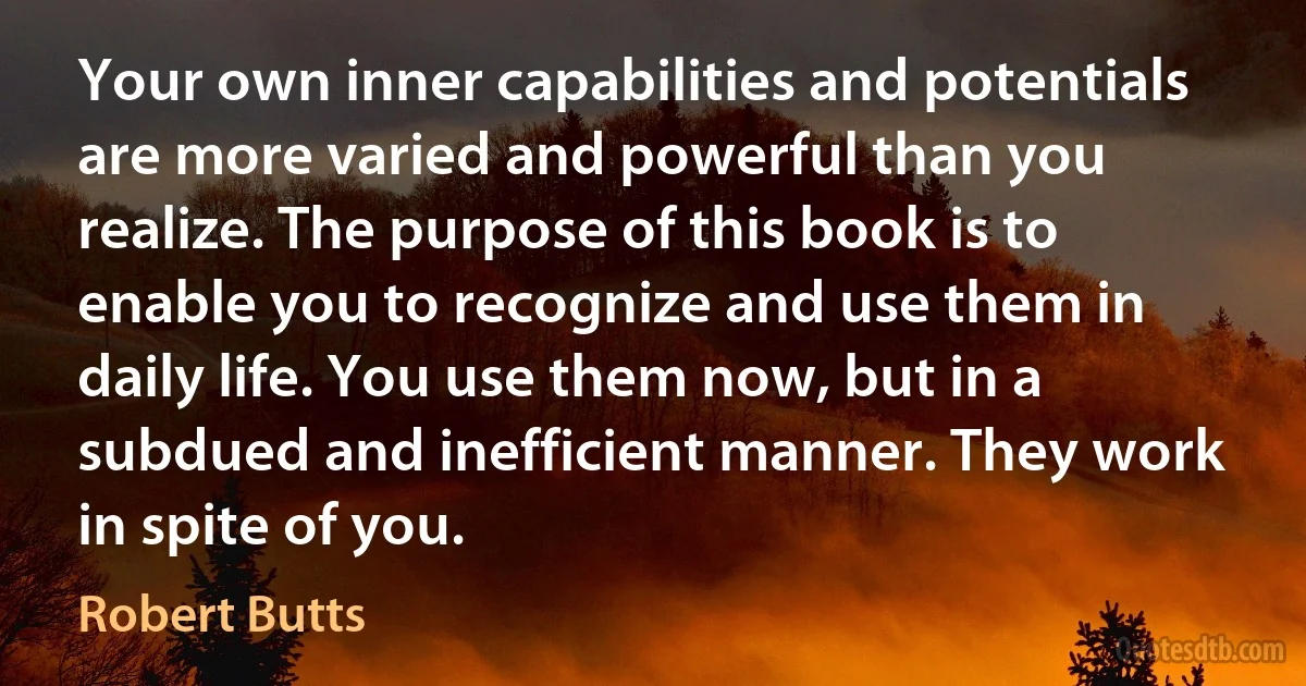 Your own inner capabilities and potentials are more varied and powerful than you realize. The purpose of this book is to enable you to recognize and use them in daily life. You use them now, but in a subdued and inefficient manner. They work in spite of you. (Robert Butts)