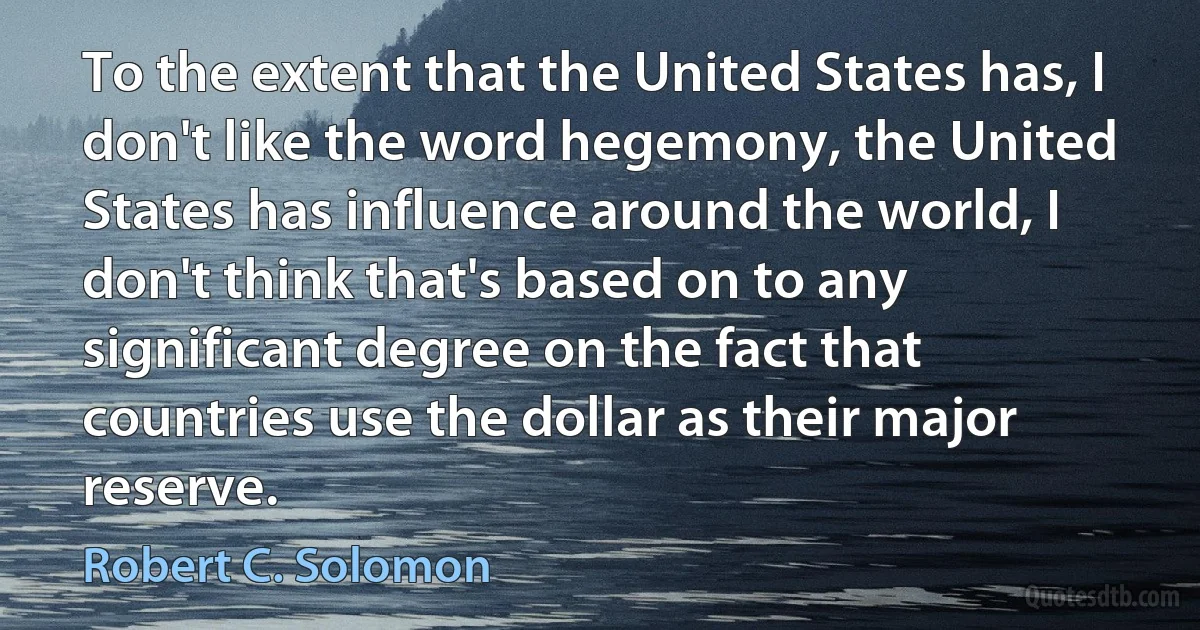 To the extent that the United States has, I don't like the word hegemony, the United States has influence around the world, I don't think that's based on to any significant degree on the fact that countries use the dollar as their major reserve. (Robert C. Solomon)