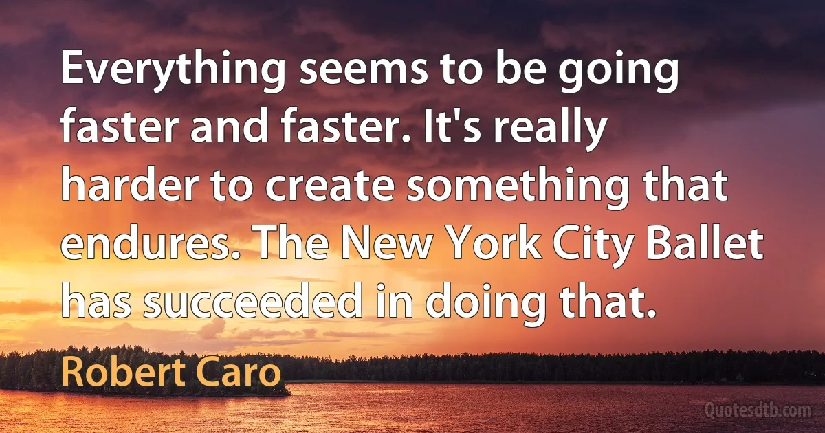 Everything seems to be going faster and faster. It's really harder to create something that endures. The New York City Ballet has succeeded in doing that. (Robert Caro)